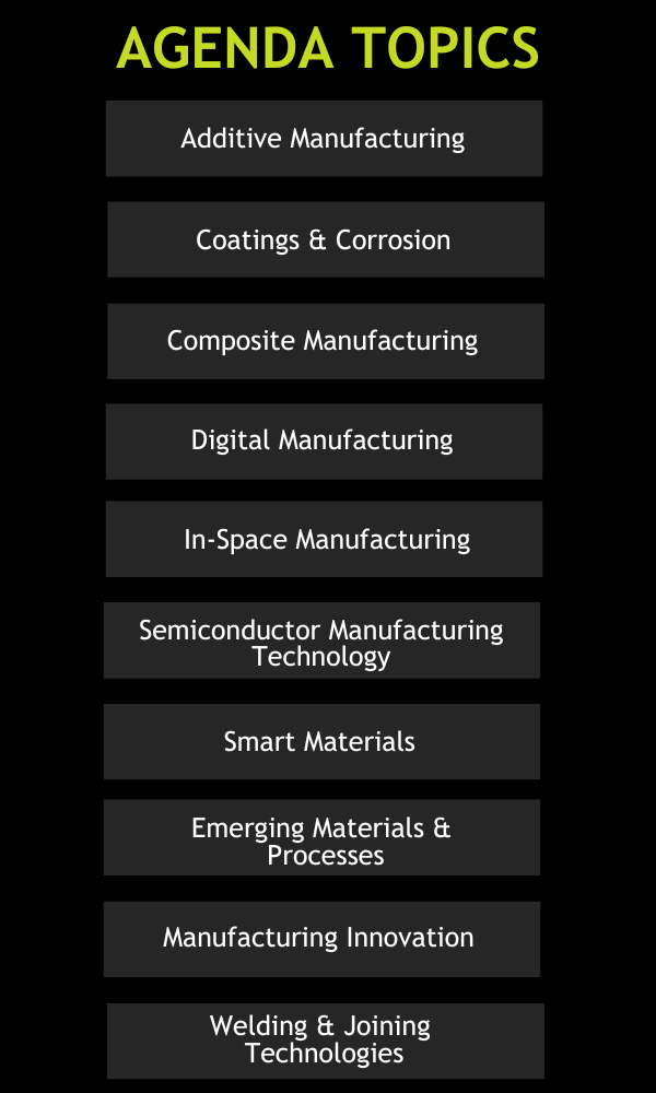 Agenda Topics: Additive Manufacturing, Coatings & Corrosion, Composite Manufacturing, Digital Manufacturing, Emerging Materials &   Processes, In-Space Manufacturing, Manufacturing Innovation, Semiconductor Manufacturing, Technology Smart Materials, Welding & Joining Technologies